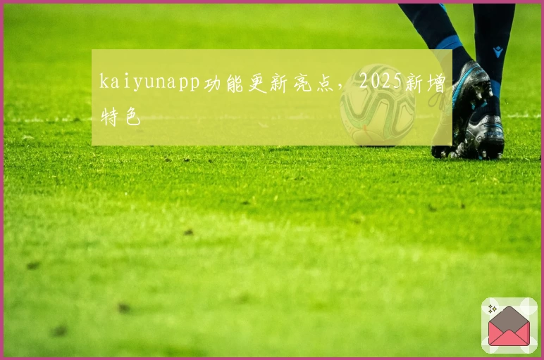 kaiyunapp功能更新亮点,2025新增特色