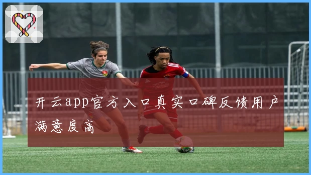 开云app官方入口真实口碑反馈用户满意度高