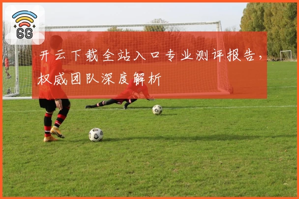 开云下载全站入口专业测评报告,权威团队深度解析