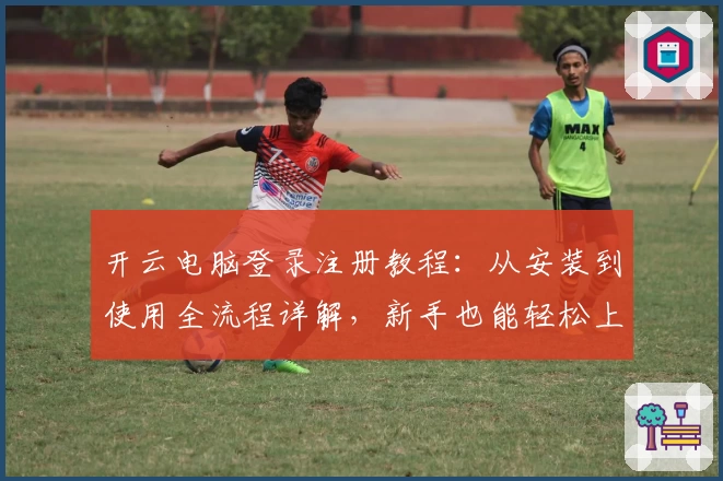 开云电脑登录注册教程:从安装到使用全流程详解,新手也能轻松上手