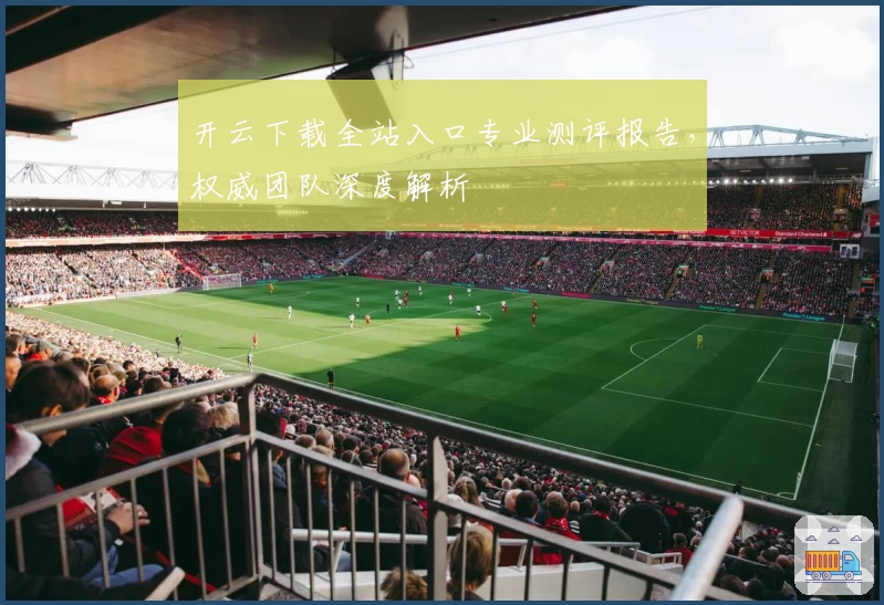 开云下载全站入口专业测评报告，权威团队深度解析