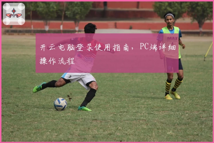 开云电脑登录使用指南，PC端详细操作流程