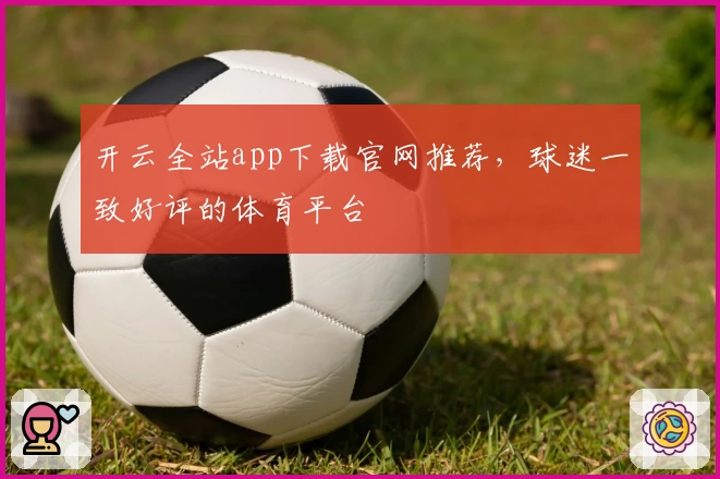 开云全站app下载官网推荐,球迷一致好评的体育平台