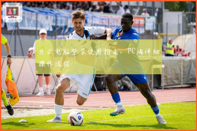 开云电脑登录使用指南,PC端详细操作流程